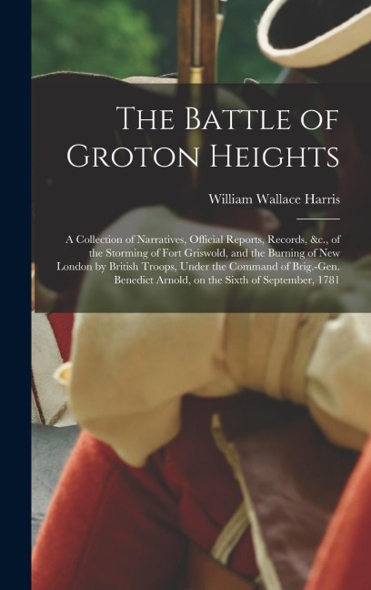 The Battle of Groton Heights: A Collection of Narratives, Official Reports, Records, &c., of the Storming of Fort Griswold, and the Burning of New London by British Troops, Under the Command of Brig.-Gen. Benedict Arnold, on the Sixth of September, 1781