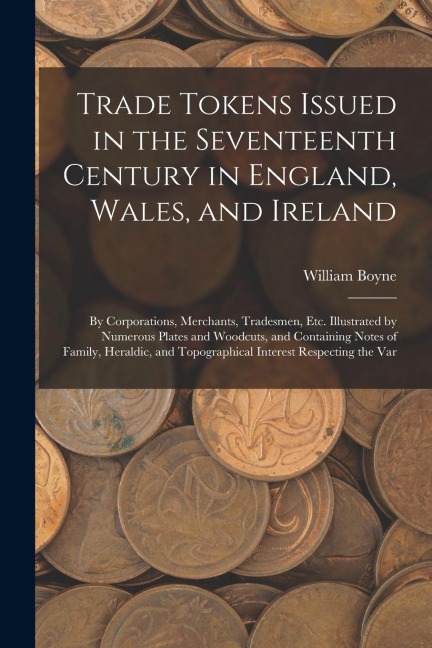 Trade Tokens Issued in the Seventeenth Century in England, Wales, and Ireland: By Corporations, Merchants, Tradesmen, Etc. Illustrated by Numerous Pla