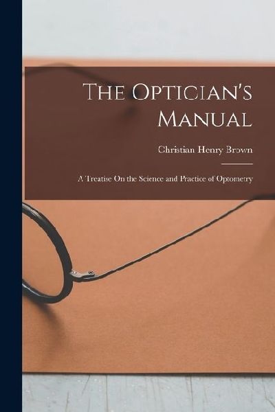 The Optician's Manual: A Treatise On the Science and Practice of Optometry