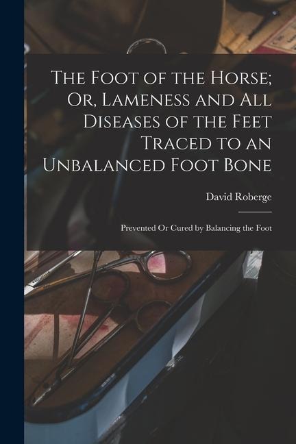 The Foot of the Horse; Or, Lameness and All Diseases of the Feet Traced to an Unbalanced Foot Bone: Prevented Or Cured by Balancing the Foot