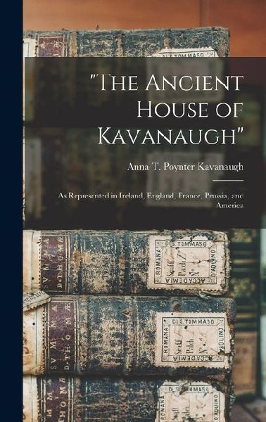The Ancient House of Kavanaugh: As Represented in Ireland, England, France, Prussia, and America