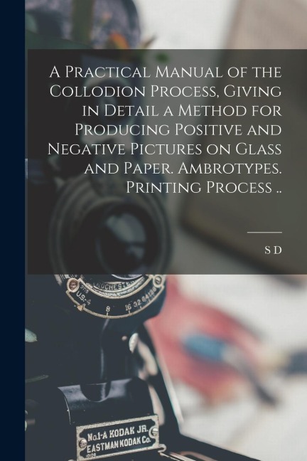 A Practical Manual of the Collodion Process, Giving in Detail a Method for Producing Positive and Negative Pictures on Glass and Paper. Ambrotypes. Pr
