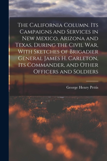 The California Column. Its Campaigns and Services in New Mexico, Arizona and Texas, During the Civil War, With Sketches of Brigadier General James H.