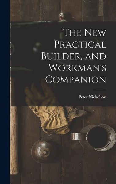 The New Practical Builder, and Workmans Companion