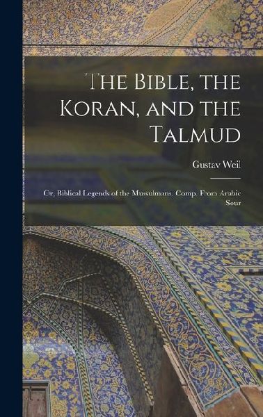 The Bible, the Koran, and the Talmud: Or, Biblical Legends of the Mussulmans. Comp. From Arabic Sour