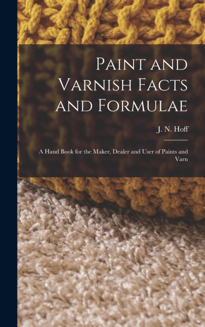 Paint and Varnish Facts and Formulae: A Hand Book for the Maker, Dealer and User of Paints and Varn