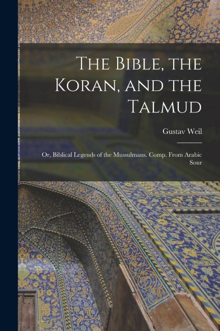 The Bible, the Koran, and the Talmud: Or, Biblical Legends of the Mussulmans. Comp. From Arabic Sour