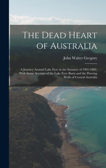 The Dead Heart of Australia: A Journey Around Lake Eyre in the Summer of 1901-1902, With Some Account of the Lake Eyre Basin and the Flowing Wells of Central Australia