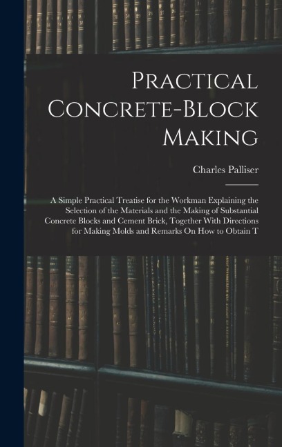 Practical Concrete-Block Making: A Simple Practical Treatise for the Workman Explaining the Selection of the Materials and the Making of Substantial Concrete Blocks and Cement Brick, Together With Directions for Making Molds and Remarks On How to Obtain T