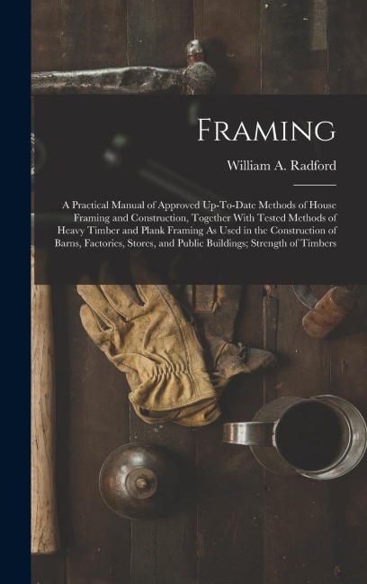 Framing: A Practical Manual of Approved Up-To-Date Methods of House Framing and Construction, Together With Tested Methods of Heavy Timber and Plank Framing As Used in the Construction of Barns, Factories, Stores, and Public Buildings; Strength of Timbers