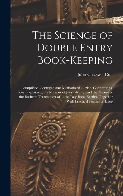 The Science of Double Entry Book-Keeping: Simplified, Arranged and Methodized ... Also, Containing a Key, Explaining the Manner of Journalizing, and the Nature of the Business Transaction of ... the Day-Book Entries. Together With Practical Forms for Keep