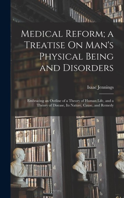 Medical Reform; a Treatise On Mans Physical Being and Disorders: Embracing an Outline of a Theory of Human Life, and a Theory of Disease, Its Nature,