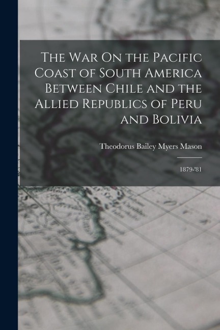 The War On the Pacific Coast of South America Between Chile and the Allied Republics of Peru and Bolivia: 1879-81