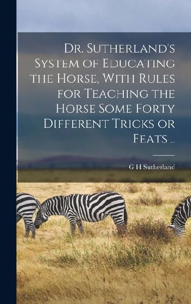 Dr. Sutherlands System of Educating the Horse, With Rules for Teaching the Horse Some Forty Different Tricks or Feats ..