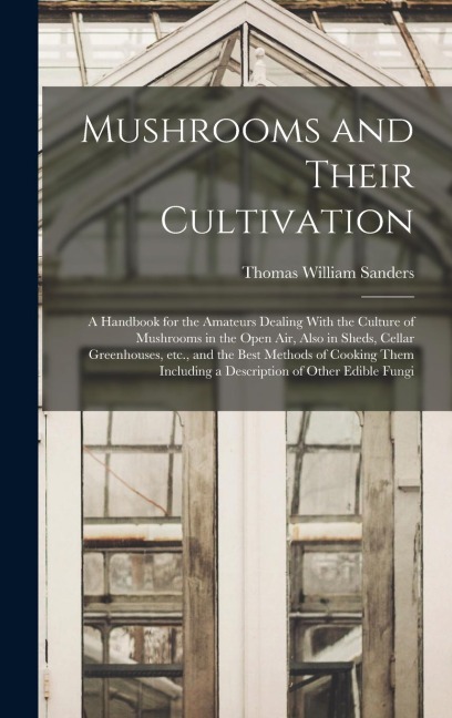 Mushrooms and Their Cultivation; a Handbook for the Amateurs Dealing With the Culture of Mushrooms in the Open air, Also in Sheds, Cellar Greenhouses,