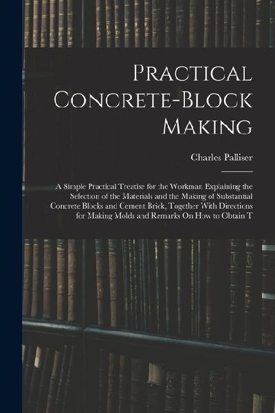 Practical Concrete-Block Making: A Simple Practical Treatise for the Workman Explaining the Selection of the Materials and the Making of Substantial C