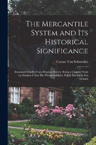 The Mercantile System and Its Historical Significance: Illustrated Chiefly From Prussian History, Being a Chapter From the Studien Ueber Die Wirthscha