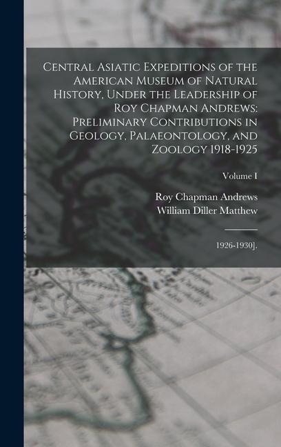 Central Asiatic Expeditions of the American Museum of Natural History, Under the Leadership of Roy Chapman Andrews: Preliminary Contributions in Geology, Palaeontology, and Zoology 1918-1925: 1926-1930].; Volume I