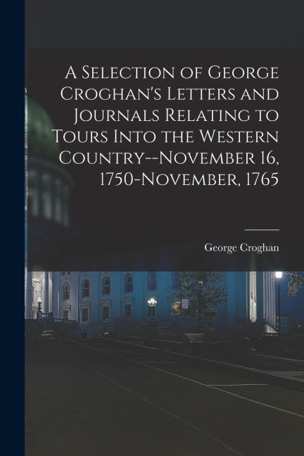 A Selection of George Croghans Letters and Journals Relating to Tours Into the Western Country--November 16, 1750-November, 1765