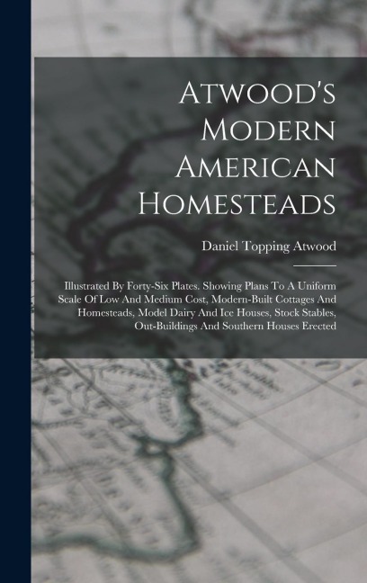 Atwood's Modern American Homesteads: Illustrated By Forty-six Plates. Showing Plans To A Uniform Scale Of Low And Medium Cost, Modern-built Cottages And Homesteads, Model Dairy And Ice Houses, Stock Stables, Out-buildings And Southern Houses Erected