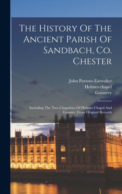 The History Of The Ancient Parish Of Sandbach, Co. Chester: Including The Two Chapelries Of Holmes Chapel And Goostry. From Original Records