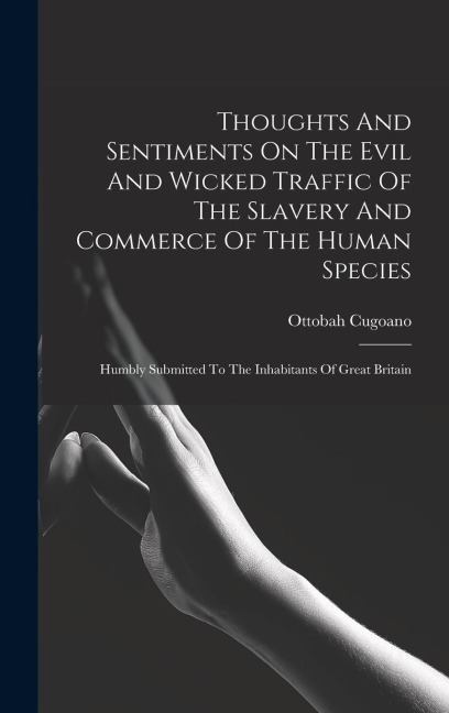 Thoughts And Sentiments On The Evil And Wicked Traffic Of The Slavery And Commerce Of The Human Species: Humbly Submitted To The Inhabitants Of Great Britain