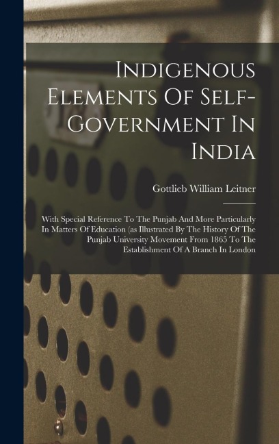 Indigenous Elements Of Self-government In India: With Special Reference To The Punjab And More Particularly In Matters Of Education (as Illustrated By The History Of The Punjab University Movement From 1865 To The Establishment Of A Branch In London