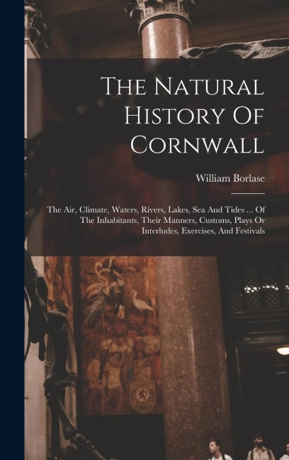 The Natural History Of Cornwall: The Air, Climate, Waters, Rivers, Lakes, Sea And Tides ... Of The Inhabitants, Their Manners, Customs, Plays Or Interludes, Exercises, And Festivals