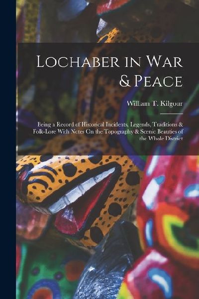 Lochaber in War & Peace: Being a Record of Historical Incidents, Legends, Traditions & Folk-Lore With Notes On the Topography & Scenic Beauties