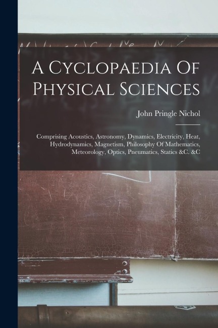 A Cyclopaedia Of Physical Sciences: Comprising Acoustics, Astronomy, Dynamics, Electricity, Heat, Hydrodynamics, Magnetism, Philosophy Of Mathematics,