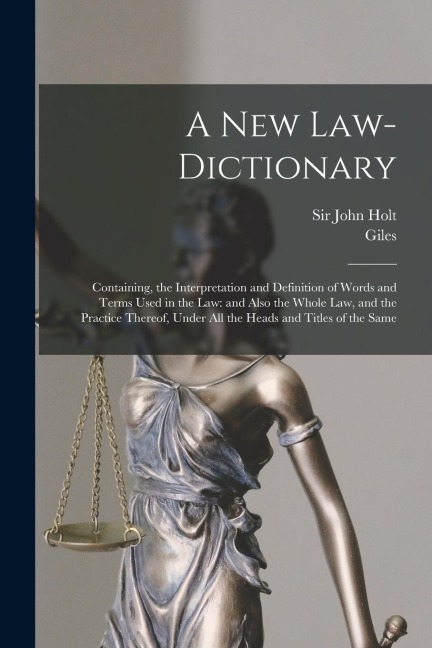 A New Law-dictionary: Containing, the Interpretation and Definition of Words and Terms Used in the Law: and Also the Whole Law, and the Practice Thereof, Under All the Heads and Titles of the Same