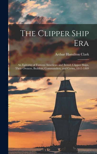 The Clipper Ship Era: An Epitome of Famous American and British Clipper Ships, Their Owners, Builders, Commanders, and Crews, 1843-1869