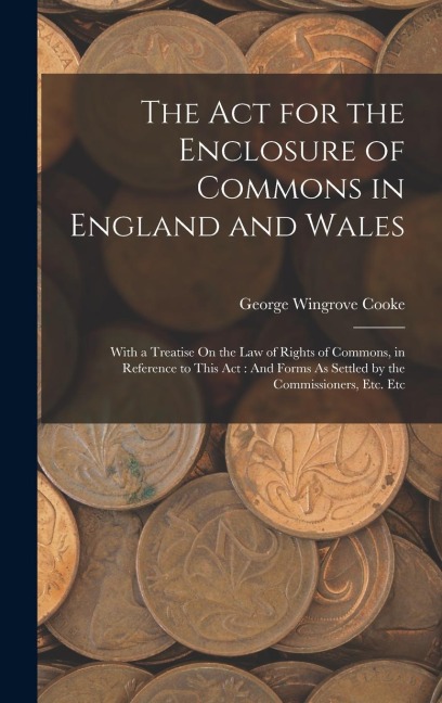 The Act for the Enclosure of Commons in England and Wales: With a Treatise On the Law of Rights of Commons, in Reference to This Act: And Forms As Settled by the Commissioners, Etc. Etc