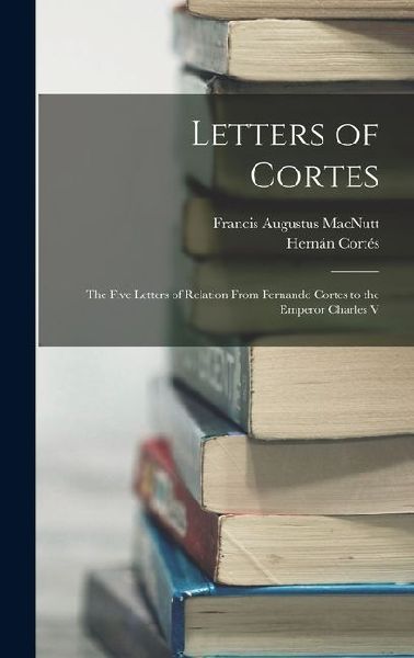 Letters of Cortes: The Five Letters of Relation From Fernando Cortes to the Emperor Charles V
