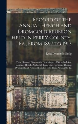 Record of the Annual Hench and Dromgold Reunion Held in Perry County, Pa., From 1897 to 1912: These Records Contain the Genealogies of Nicholas Ickes, Johannes Hench, Zachariah Rice, John Hartman, Thomas Dromgold and Kindred Families Who Were Among the Ea