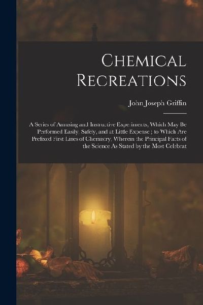 Chemical Recreations: A Series of Amusing and Instructive Experiments, Which May Be Performed Easily, Safely, and at Little Expense; to Whic