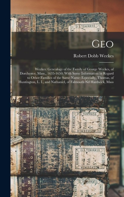 Geo: Weekes: Genealogy of the Family of George Weekes, of Dorchester, Mass., 1635-1650; With Some Information in Regard to Other Families of the Same Name: Especially, Thomas, of Huntington, L. I., and Nathaniel, of Falmouth nd Hardwick, Mass