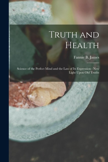 Truth and Health: Science of the Perfect Mind and the Law of Its Expression: New Light Upon Old Truths