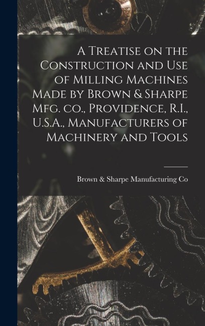 A Treatise on the Construction and use of Milling Machines Made by Brown & Sharpe mfg. co., Providence, R.I., U.S.A., Manufacturers of Machinery and T