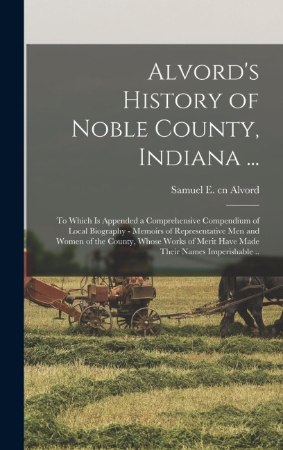 Alvords History of Noble County, Indiana ...: To Which is Appended a Comprehensive Compendium of Local Biography - Memoirs of Representative men and Women of the County, Whose Works of Merit Have Made Their Names Imperishable ..