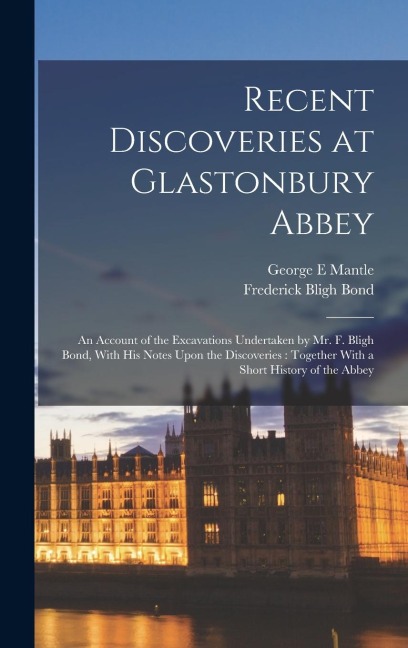 Recent Discoveries at Glastonbury Abbey: An Account of the Excavations Undertaken by Mr. F. Bligh Bond, With his Notes Upon the Discoveries: Together