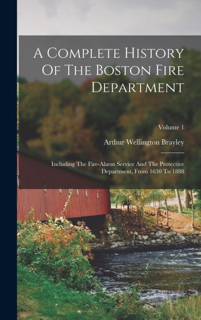 A Complete History Of The Boston Fire Department: Including The Fire-alarm Service And The Protective Department, From 1630 To 1888; Volume 1
