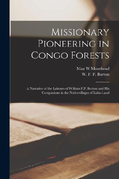 Missionary Pioneering in Congo Forests: A Narrative of the Labours of William F.P. Burton and his Companions in the Nativevillages of Luba-Land