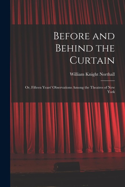 Before and Behind the Curtain: Or, Fifteen Years Observations Among the Theatres of New York