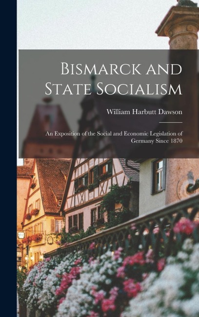 Bismarck and State Socialism: An Exposition of the Social and Economic Legislation of Germany Since 1870
