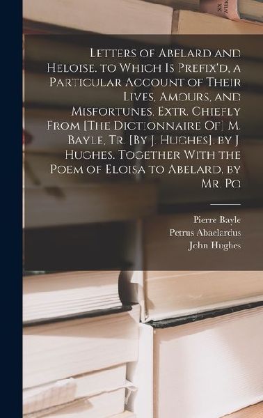 Letters of Abelard and Heloise. to Which Is Prefixd, a Particular Account of Their Lives, Amours, and Misfortunes, Extr. Chiefly From [The Dictionnaire Of] M. Bayle, Tr. [By J. Hughes]. by J. Hughes. Together With the Poem of Eloisa to Abelard, by Mr. Po
