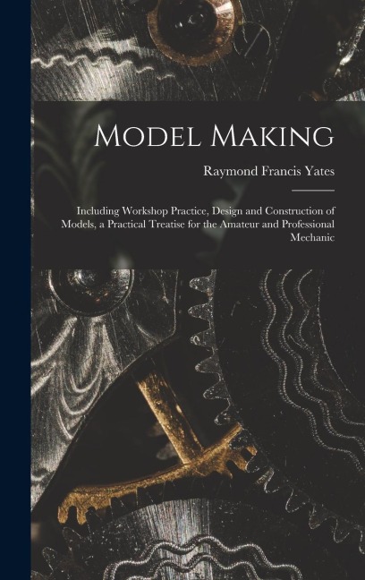 Model Making: Including Workshop Practice, Design and Construction of Models, a Practical Treatise for the Amateur and Professional Mechanic