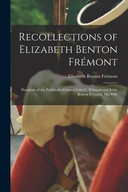 Recollections of Elizabeth Benton Frémont: Daughter of the Pathfinder General John C. Frémont and Jessie Benton Frémont, His Wife