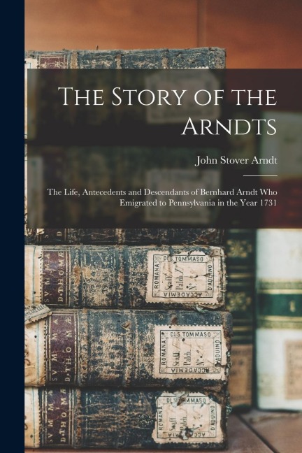 The Story of the Arndts: The Life, Antecedents and Descendants of Bernhard Arndt Who Emigrated to Pennsylvania in the Year 1731