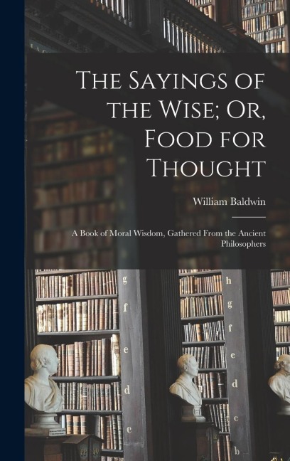 The Sayings of the Wise; Or, Food for Thought: A Book of Moral Wisdom, Gathered From the Ancient Philosophers